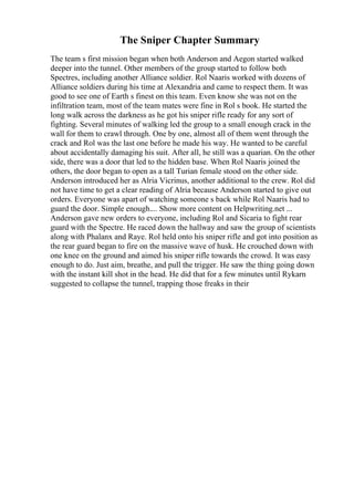 The Sniper Chapter Summary
The team s first mission began when both Anderson and Aegon started walked
deeper into the tunnel. Other members of the group started to follow both
Spectres, including another Alliance soldier. Rol Naaris worked with dozens of
Alliance soldiers during his time at Alexandria and came to respect them. It was
good to see one of Earth s finest on this team. Even know she was not on the
infiltration team, most of the team mates were fine in Rol s book. He started the
long walk across the darkness as he got his sniper rifle ready for any sort of
fighting. Several minutes of walking led the group to a small enough crack in the
wall for them to crawl through. One by one, almost all of them went through the
crack and Rol was the last one before he made his way. He wanted to be careful
about accidentally damaging his suit. After all, he still was a quarian. On the other
side, there was a door that led to the hidden base. When Rol Naaris joined the
others, the door began to open as a tall Turian female stood on the other side.
Anderson introduced her as Alria Vicrinus, another additional to the crew. Rol did
not have time to get a clear reading of Alria because Anderson started to give out
orders. Everyone was apart of watching someone s back while Rol Naaris had to
guard the door. Simple enough.... Show more content on Helpwriting.net ...
Anderson gave new orders to everyone, including Rol and Sicaria to fight rear
guard with the Spectre. He raced down the hallway and saw the group of scientists
along with Phalanx and Raye. Rol held onto his sniper rifle and got into position as
the rear guard began to fire on the massive wave of husk. He crouched down with
one knee on the ground and aimed his sniper rifle towards the crowd. It was easy
enough to do. Just aim, breathe, and pull the trigger. He saw the thing going down
with the instant kill shot in the head. He did that for a few minutes until Rykarn
suggested to collapse the tunnel, trapping those freaks in their
 