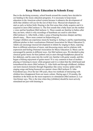 Keep Music Education in Schools Essay
Due to the declining economy, school boards around the country have decided to
cut funding to the music education programs. It is necessary to keep music
education in the American school system because it enhances the development of
skills that children will use for the rest of their lives. Musical development can
start as early as before birth. Hearing is the first sense that a baby acquires and it is
acquired in utero (McCutcheon 1). The first sounds that a baby hears are the mother
s voice and her heartbeat (McCutcheon 1). These sounds are familiar to babies after
they are born, which is why recordings of heartbeats are used to calm them
(McCutcheon 1). After birth, a baby s sense of hearing becomes sharper and they
absorb many... Show more content on Helpwriting.net ...
Younger children can experience musicby hearing it, feeling it, and by experimenting
different pitches in their vocalizations (National Association for Music Education 2).
Adults can encourage musical development in infants by singing to them, exposing
them to different selections of music, and discussing music and its relations with
expression and feeling (National Association for Music Education 2). Music can be
encouraged by parents in different ways. Jim McCutcheon says, We decided to play
classical guitar music for him [unborn son] in utero through headphones placed on
her abdomen, and he came into the world very familiar with guitar sounds, and this
began a lifelong enjoyment of guitar music! It is very common to hear of mothers
playing or listening to music while pregnant and it is evident that the child heard and
remembered the music (McCutcheon 2). After birth and through childhood, children
can learn musical elements through fingerplays like eensy weensy spider and by
singing songs and being bounced on a parent s knee (McCutcheon 2). John
Feierabend says, Over the last 100 years, these two methods of interacting with
children have disappeared from our music culture. During ages 6 18 months, the
dendrites in the brain are the most responsive to stimulation (McCutcheon 2). Lee
Ann Kinner says, This is the time when they [children] should be most actively
stimulated not just with listening to
 