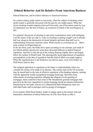 Ethical Behavior And Its Relative From American Business
Ethical behaviour, and its relative absence in American business
In a school setting, grade school or university, when the subject of cheating comes
up,the matter is generally discussed with the gravity you might expect. When the
recent cheating scandal erupted at harvard University, one of the points made by way
of explanation was the fear of failure, an extension of which is the unwillingness to
fail...
If a popular? discussion of cheating in university examinations starts with ambiguity
over the nature of the act, that is, is the sin cheating or getting caught? you re already
half way along on the destruction of moral integrity and more than half way to
understanding American corporate crime. What exactly is a criminal act, or... Show
more content on Helpwriting.net ...
In the last three years, the banks have spent according to one estimate, just south of
two billion dollars spread over some three thousand lobbyists to defeat financial
regulation. And this is only the tip of the iceberg floating slightly above and hugely
below the surface of Dodd Frank. The ideologically based appointment of regulators
unsympathetic to the idea of regulation, had the kind of effect you might suppose.
When the regulated door to the henhouse was thrown open, every foxy banker on
Wall Street came to dine.
The rampant opposition to regulation in the States is understandable when you
consider the money to be made in its absence. The current state of the US economy
may be traced back to the lack of effective regulation of the banking industry, starting
with the apparently totally unregulated mortgage brokerage. Had there been
enforcement of existing regulation obliging due diligence in the granting of
mortgages, there could have been none of the fraudulently granted mortgages that
proved to be the toxic ingredient in certain mortgage based investment instruments
dreamed up by the banks. Known as Collateralized Debt Obligations, these are
individual loans sold in packages such as groups of mortgages.
If you nailed a Wall Street banker, trader or ratings agent to the nearest wall and
demanded a definition of ethical behaviour, he d be more likely to offer a
 