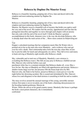 Rebecca by Daphne Du Maurier Essay
Rebecca is a beautiful, haunting, gripping tale of love, hate and deceit told in the
simplest and most endearing manner by Daphne Du
Maurier.
Rebecca is a beautiful, haunting, gripping tale of love, hate and deceit told in the
simplest and most endearing manner by Daphne Du
Maurier. Du Maurier weaves a beautiful web of mystery that holds you captive until
the very end of the novel. We readers feel the anxiety, apprehension and fear that the
protagonist describes and together we move through each chapter with an anxiety
that only ends with the end of the novel itself. I think du Maurier s greatest
accomplishment in this book, character wise, is the way she develops Rebecca, who
is already dead when the main action of the ... Show more content on Helpwriting.net
...
Van
Hopper s calculated meetings that her companion meets Max De Winter who is
pointed out to her as the man who owns Manderly... and a widower who cant get
over his wife s death. Their relationship takes form the next day when Max invites
her to join his table for lunch and subsequently on a drive. They fall in love and marry
in haste arriving at Manderly eight months after Rebecca s death.
Shy, vulnerable and in total awe of Manderly, Manderly s new mistress is
everything that Rebecca wasn t. She falls an easy prey to Rebecca s faithful servant
Mrs. Danvers who with her hollow eyes and
parchment white face is a constant reminder that Rebecca shades all...even, Max s
love for her. Her days at Manderly are filled with apprehension and anxiety. Rebecca s
shadow looms large over her, her presence fills the house kept alive by Mrs.
Danvers who, she finds to her horror, preserves Rebecca s room just as it was the
night before her drowning accident. She is scared and intimidated by Mrs. Danvers
whose love and allegiance to her dead mistress is unsettling to both her and us readers.
The story revolves around the unusual marriage of the young, unworldly narrator
(whose first name is never revealed, one of the book s charming idiosyncrasies) to
the brooding landed gentleman, Maxim de
Winter. When she arrives at his grand country manor, Manderly (the house is perhaps
the book s most potent character), she is immediately
confronted
 
