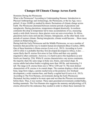 Changes Of Climate Change Across Earth
Hominins During the Pleistocene
What is the Pleistocene? According to Understanding Humans: Introduction to
Physical Anthropology and Archaeology, the Pleistocene, or the Ice Age, was a
period 1.8 mya 10,000 ya marked by drastic fluctuations of climate change across
Earth. The Pleistocene alternated between extreme periods of glaciations and
interglacials. During glaciations, temperatures dropped drastically. In northern
continents this drop in temperature led to mass accumulations of ice, measuring
nearly a mile thick; however, these glaciers were not seen everywhere. In Africa,
glaciations led to more arid and dry climates. Interglacials, on the other hand, were
periods of warmer climate. During interglacials, climate would become ... Show more
content on Helpwriting.net ...
During both the Early Pleistocene and the Middle Pleistocene, we see a number of
hominins that paved the way to modern human development (Boaz Ciochon, 2004).
One of these hominins is Homo erectus (Lewis et al., 2013). According to Lewis
(2013) while it is probable that they first developed developed in Africa, it also . . .
seems likely that H. erectus first arose in East Africa and then very quickly
migrated to other continents ; however, it is hard to prove this hypothesis as new
fossils are found (p. 236). While H. erectus characteristics vary across continents,
the majority share the same range in body size, brains, and cranial shape. H.
erectus adults had robust bodies weighing more than 100 lbs. and measuring 5 6
tall. The range in H. erectus brain size is 700 to 1250 cm(^3). The most distinct
characteristic of H. erectus is its cranial shape. The cranium displays a thick cranial
bone, large brow ridges, a pointy nuchal torus at the posterior, low forehead
development, a wide cranium base, and finally a sagittal keel (Lewis et al., 2013).
According to The First Humans, environments during the Early Pleistocene
fluctuated, but they tended to be more open and wet than the Pliocene environments
before them. Thus, it was warmer. These open grassland environments yielded bulky,
herding mammals. The First Humans also suggests the anatomy and physiology of H.
erectus allowed for the endurance they needed in order to obtain these mammals for
 