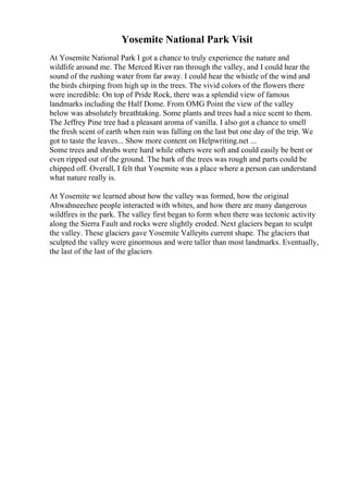 Yosemite National Park Visit
At Yosemite National Park I got a chance to truly experience the nature and
wildlife around me. The Merced River ran through the valley, and I could hear the
sound of the rushing water from far away. I could hear the whistle of the wind and
the birds chirping from high up in the trees. The vivid colors of the flowers there
were incredible. On top of Pride Rock, there was a splendid view of famous
landmarks including the Half Dome. From OMG Point the view of the valley
below was absolutely breathtaking. Some plants and trees had a nice scent to them.
The Jeffrey Pine tree had a pleasant aroma of vanilla. I also got a chance to smell
the fresh scent of earth when rain was falling on the last but one day of the trip. We
got to taste the leaves... Show more content on Helpwriting.net ...
Some trees and shrubs were hard while others were soft and could easily be bent or
even ripped out of the ground. The bark of the trees was rough and parts could be
chipped off. Overall, I felt that Yosemite was a place where a person can understand
what nature really is.
At Yosemite we learned about how the valley was formed, how the original
Ahwahneechee people interacted with whites, and how there are many dangerous
wildfires in the park. The valley first began to form when there was tectonic activity
along the Sierra Fault and rocks were slightly eroded. Next glaciers began to sculpt
the valley. These glaciers gave Yosemite Valleyits current shape. The glaciers that
sculpted the valley were ginormous and were taller than most landmarks. Eventually,
the last of the last of the glaciers
 