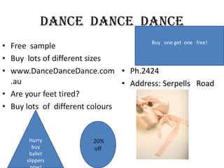Dance Dance Dance
Buy one get one free!
• Free sample
• Buy lots of different sizes
• www.DanceDanceDance.com • Ph.2424
.au
• Address: Serpells Road
• Are your feet tired?
• Buy lots of different colours

Hurry
buy
ballet
slippers

20%
off

 