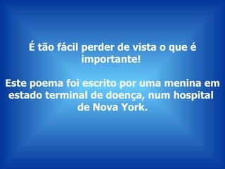 É tão fácil perder de vista o que é importante!  Este poema foi escrito por uma menina em estado terminal de doença, num hospital  de Nova York. 