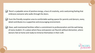 From the friendly reception area to comfortable waiting spaces for parents and dancers, every
detail contributes to a supportive and encouraging environment.
Clean, well-maintained facilities reflect a commitment to professionalism and the well-being
of every student. It's a place where focus and passion can flourish without distraction, where
dancers feel at home and ready to immerse themselves in their craft.
There’s a palpable sense of positive energy, a buzz of creativity, and a welcoming feeling that
embraces everyone who walks through the doors.
 