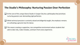 At the core of this unique Dance Studio in Cooper City lies a philosophy that prioritizes
nurturing passion over demanding rigid perfection.
While technical precision is certainly valued and diligently taught, the emphasis remains
on cultivating a genuine love for dance.
The Studio’s Philosophy: Nurturing Passion Over Perfection
This means creating a supportive, non-competitive environment where students feel
safe to take risks, make mistakes, and learn from every experience.
 