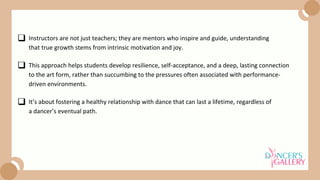 This approach helps students develop resilience, self-acceptance, and a deep, lasting connection
to the art form, rather than succumbing to the pressures often associated with performance-
driven environments.
It’s about fostering a healthy relationship with dance that can last a lifetime, regardless of
a dancer’s eventual path.
Instructors are not just teachers; they are mentors who inspire and guide, understanding
that true growth stems from intrinsic motivation and joy.
 