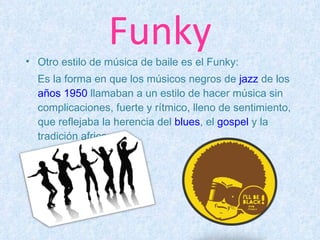 Funky Otro estilo de música de baile es el Funky: Es la forma en que los músicos negros de  jazz  de los  años 1950  llamaban a un estilo de hacer música sin complicaciones, fuerte y rítmico, lleno de sentimiento, que reflejaba la herencia del  blues , el  gospel  y la tradición africana. 