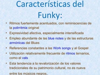 Características del Funky: Ritmos fuertemente acentuados, con reminiscencias de la  polirritmia  original  Expresividad afectiva, especialmente intensificada  Empleo abundante de las  blue notes  y de las estructuras  armónicas  del Blues  Referencias constantes a las  Work songs  y al Gospel  Utilización relativamente frecuente de  ritmos  ternarios, como el  vals   Esta tendencia a la revalorización de los valores tradicionales de su patrimonio cultural, no es nueva entre los músicos negros . 