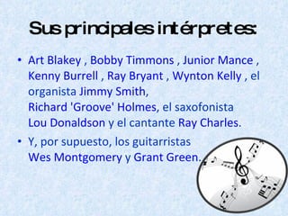 Sus principales intérpretes: Art Blakey  ,  Bobby Timmons  ,  Junior Mance  ,  Kenny Burrell  ,  Ray Bryant  ,  Wynton Kelly  , el organista  Jimmy Smith ,  Richard 'Groove' Holmes , el saxofonista  Lou Donaldson  y el cantante  Ray Charles .  Y, por supuesto, los guitarristas  Wes Montgomery  y  Grant Green . 