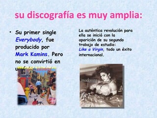 su discografía es muy amplia: Su primer single  Everybody , fue producido por  Mark Kamins . Pero no se convirtió en un éxito. La auténtica revolución para ella se inició con la aparición de su segundo trabajo de estudio:  Like a Virgin , todo un éxito internacional. 