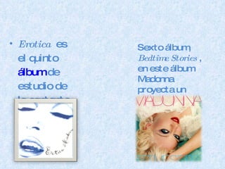Erotica   es el quinto  álbum  de estudio de la cantante  estadounidense  de  pop . Sexto álbum,  Bedtime Stories  , en este álbum Madonna proyecta un estilo más intimista con respecto a su disco anterior. 