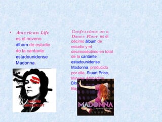American Life   es el noveno  álbum  de estudio de la cantante  estadounidense   Madonna . Confessions on a Dance Floor   es el décimo  álbum  de estudio y el decimoséptimo en total de la  cantante   estadounidense   Madonna , producido por ella,  Stuart Price , Mirwais Ahmadzaï,  Bloodshy & Avant  y Bagge & Peer. 