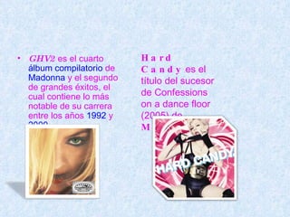 GHV2  es el cuarto  álbum   compilatorio  de  Madonna  y el segundo de grandes éxitos, el cual contiene lo más notable de su carrera entre los años  1992  y  2000 . Hard Candy  es el título del sucesor de Confessions on a dance floor (2005) de  Madonna . 