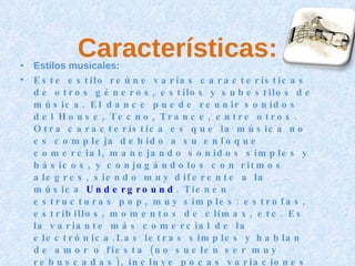 Características: Estilos musicales: Este estilo reúne varias características de otros géneros, estilos y subestilos de música. El dance puede reunir sonidos del House, Tecno, Trance, entre otros. Otra característica es que la música no es compleja debido a su enfoque comercial, manejando sonidos simples y básicos, y conjugándolos con ritmos alegres, siendo muy diferente a la música  Underground . Tienen estructuras pop, muy simples: estrofas, estribillos, momentos de clímax, etc. Es la variante más comercial de la electrónica.Las letras simples y hablan de amor o fiesta (no suelen ser muy rebuscadas), incluye pocas variaciones rítmicas, algún barrido de filtro, voces mayormente femeninas y casi siempre una melodía principal hecha con algún tipo de sonido de sintetizador con onda de dientes de sierra (que suele sonar después de un estribillo cantado). 
