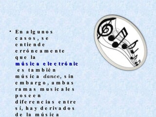 En algunos casos, se entiende erróneamente que la  música electrónica  es también música  dance , sin embargo, ambas ramas musicales poseen diferencias entre sí, hay derivados de la música dance tales como el  Eurodance , el  Synthpop , y el  Italo Dance , los cuales son adaptaciones locales según la forma y el tipo de cultura que predomine en cada sitio. 
