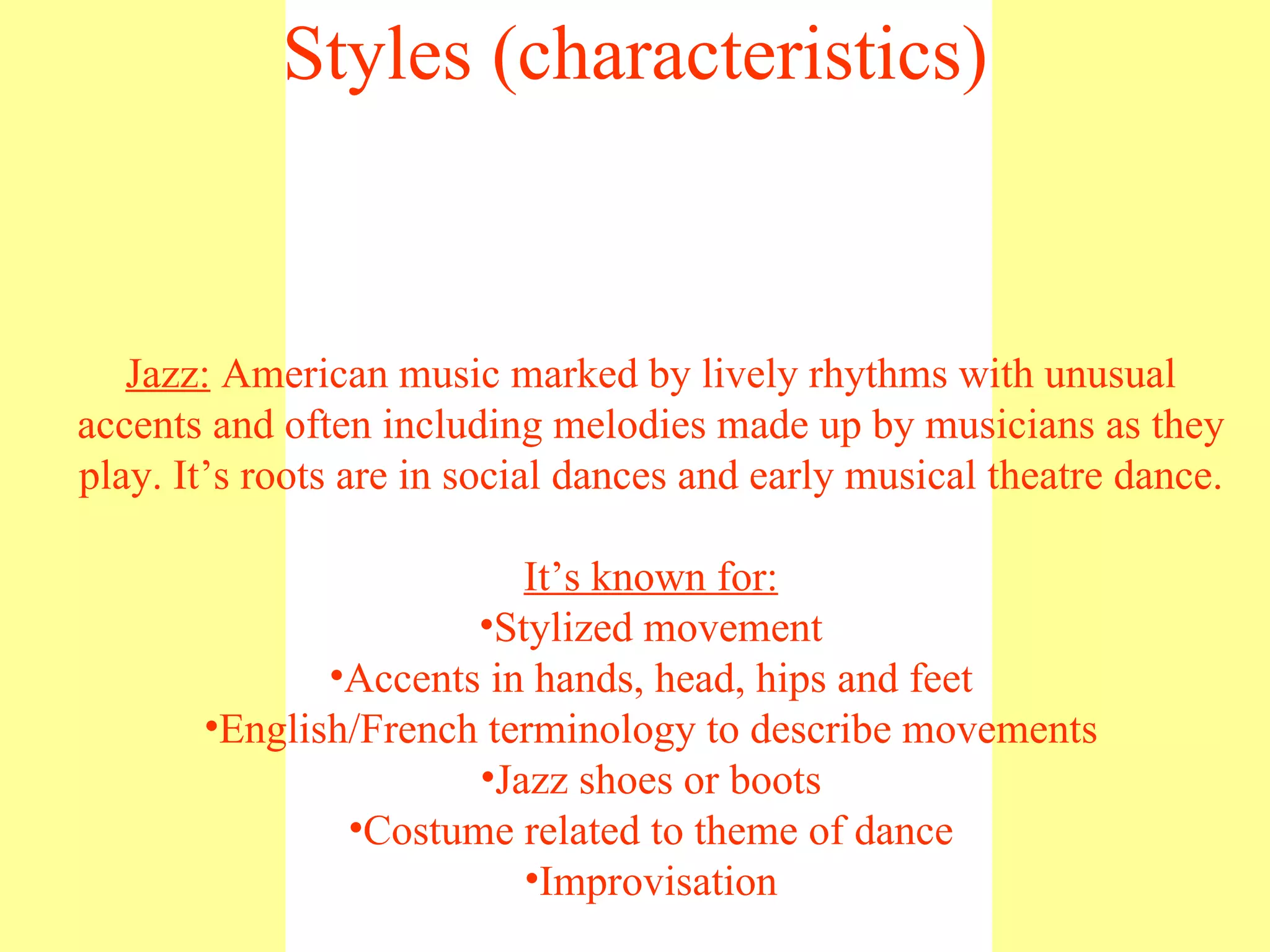 Jazz:  American music marked by lively rhythms with unusual accents and often including melodies made up by musicians as they play. It’s roots are in social dances and early musical theatre dance. It’s known for: Stylized movement Accents in hands, head, hips and feet English/French terminology to describe movements Jazz shoes or boots Costume related to theme of dance Improvisation Styles (characteristics) 