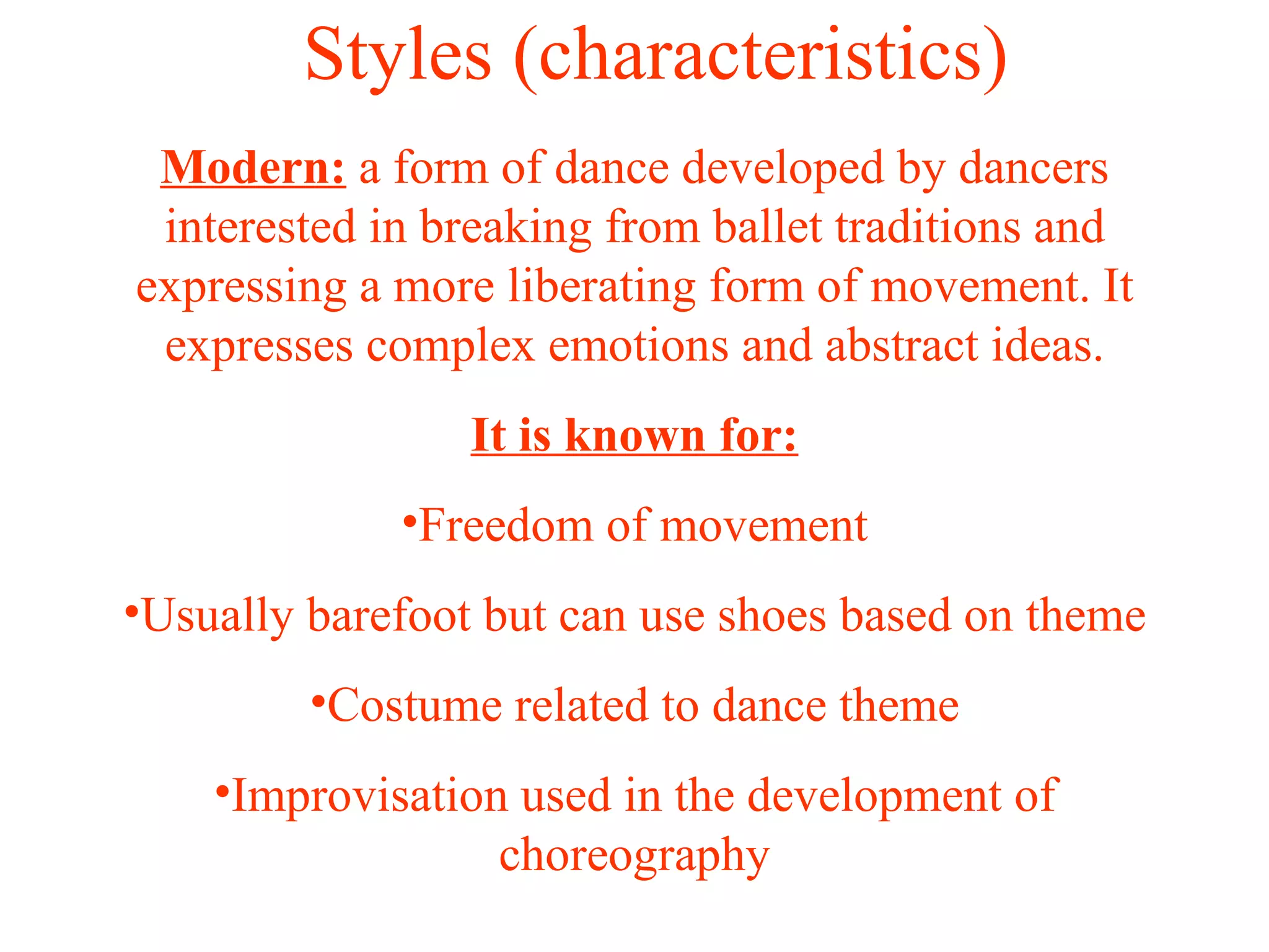 Styles (characteristics) Modern:  a form of dance developed by dancers interested in breaking from ballet traditions and expressing a more liberating form of movement. It expresses complex emotions and abstract ideas. It is known for: Freedom of movement Usually barefoot but can use shoes based on theme Costume related to dance theme Improvisation used in the development of choreography 