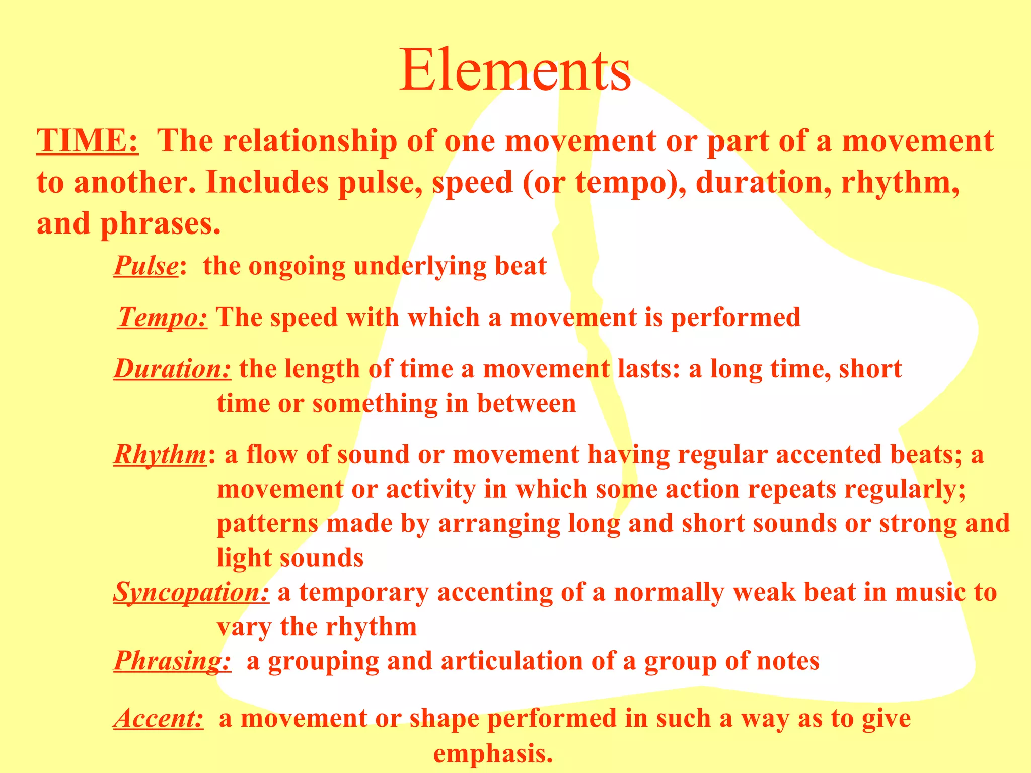 Elements TIME:   The relationship of one movement or part of a movement to another. Includes pulse, speed (or tempo), duration, rhythm, and phrases.  Pulse :  the ongoing underlying beat Tempo:  The speed with which a movement is performed Rhythm : a flow of sound or movement having regular accented beats; a  movement or activity in which some action repeats regularly;  patterns made by arranging long and short sounds or strong and  light sounds Duration:  the length of time a movement lasts: a long time, short  time or something in between Syncopation:  a temporary accenting of a normally weak beat in music to  vary the rhythm Phrasing:   a grouping and articulation of a group of notes Accent:   a movement or shape performed in such a way as to give     emphasis. 