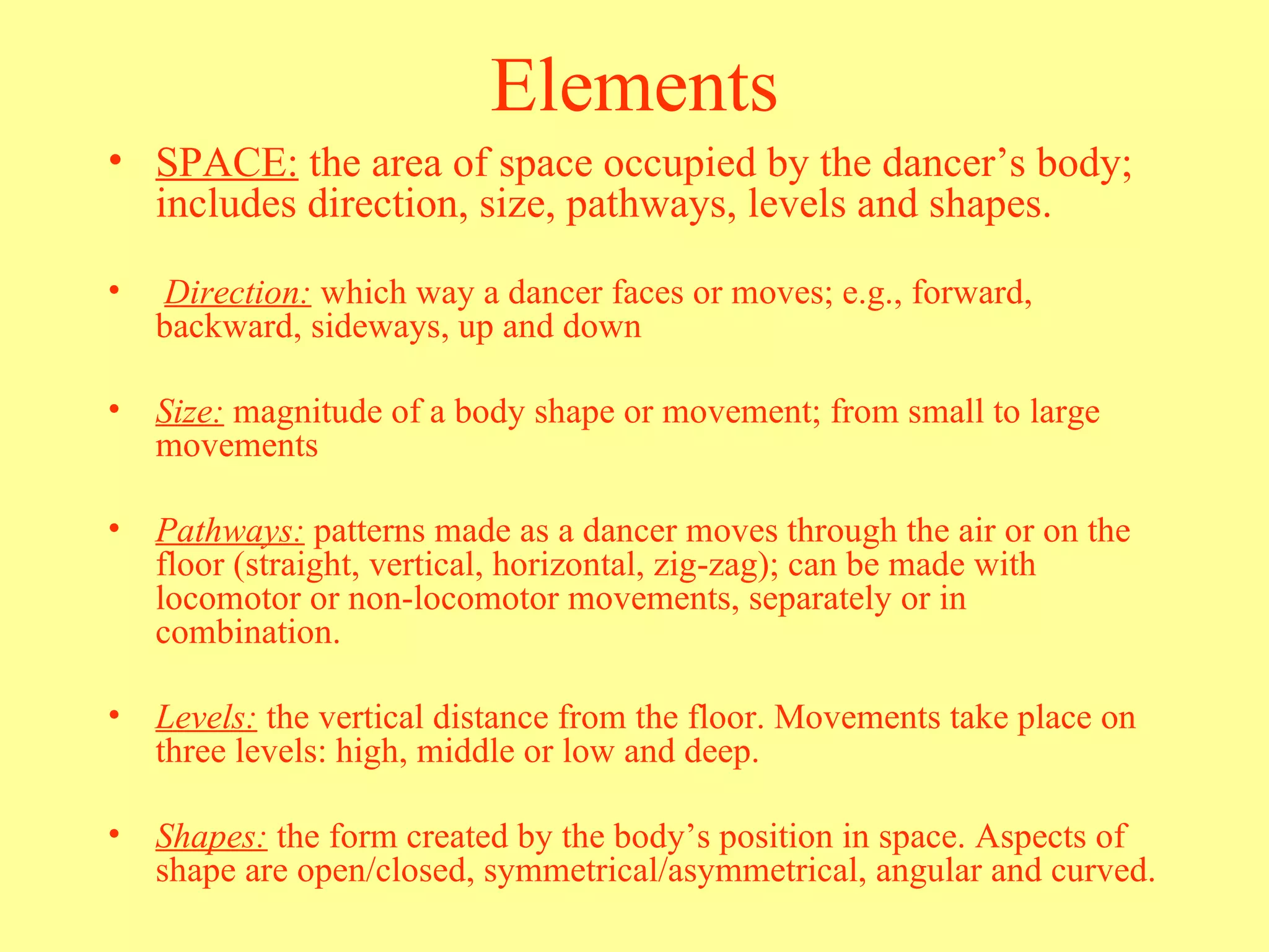SPACE:  the area of space occupied by the dancer’s body; includes direction, size, pathways, levels and shapes. Direction:  which way a dancer faces or moves; e.g., forward, backward, sideways, up and down Size:  magnitude of a body shape or movement; from small to large movements Pathways:  patterns made as a dancer moves through the air or on the floor (straight, vertical, horizontal, zig-zag); can be made with locomotor or non-locomotor movements, separately or in combination. Levels:  the vertical distance from the floor. Movements take place on three levels: high, middle or low and deep. Shapes:  the form created by the body’s position in space. Aspects of shape are open/closed, symmetrical/asymmetrical, angular and curved.  Elements 
