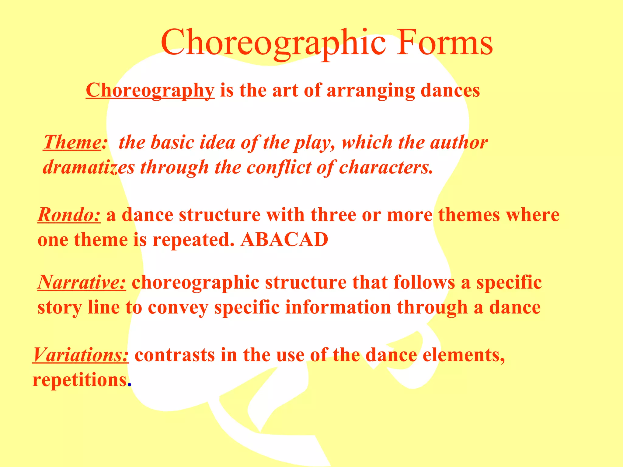 Choreographic Forms Rondo:  a dance structure with three or more themes where one theme is repeated. ABACAD Theme :  the basic idea of the play, which the author dramatizes through the conflict of characters. Narrative:  choreographic structure that follows a specific story line to convey specific information through a dance Variations:  contrasts in the use of the dance elements, repetitions . Choreography  is the art of arranging dances 