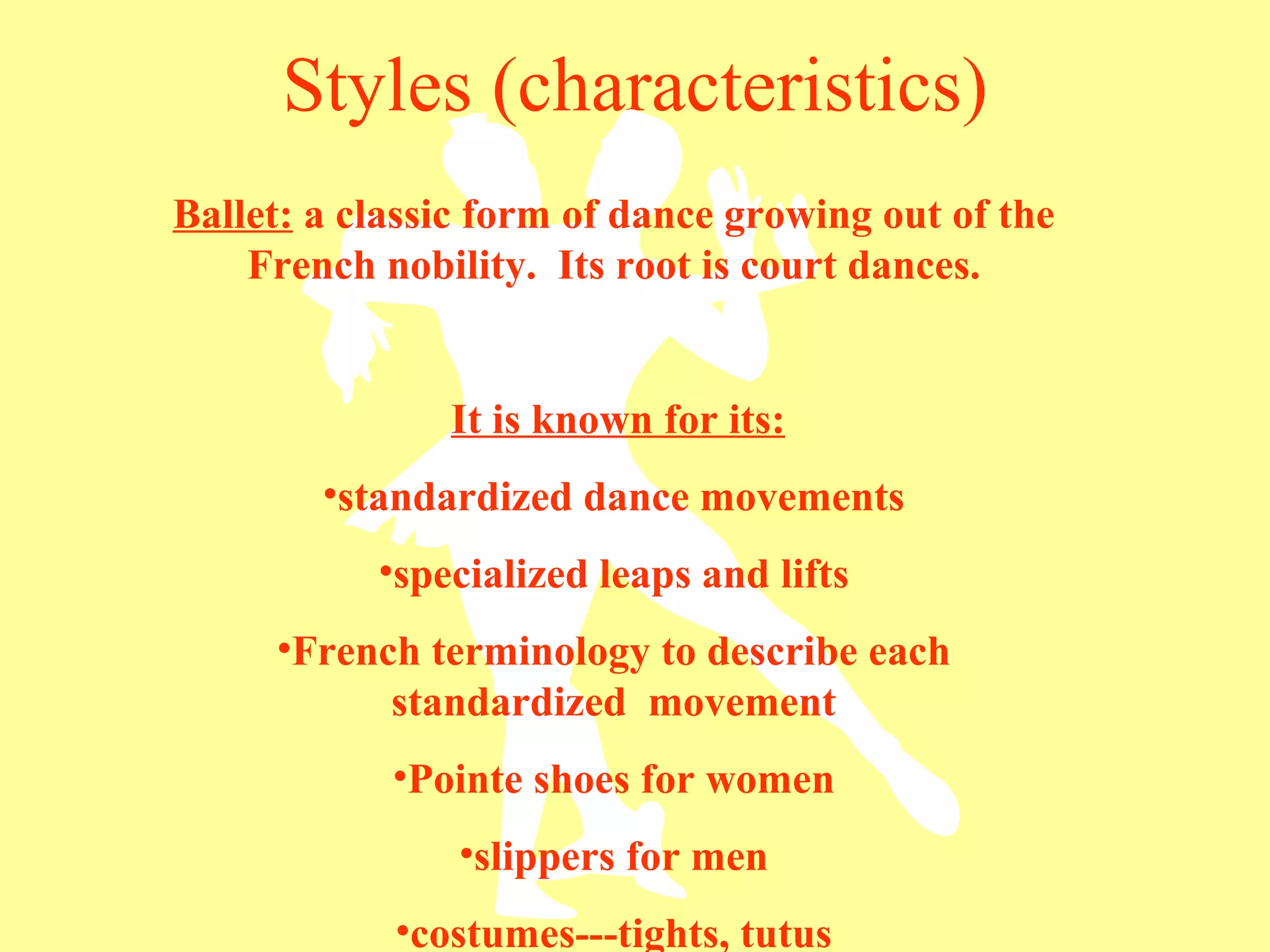 Styles (characteristics) Ballet:  a classic form of dance growing out of the French nobility.  Its root is court dances. It is known for its: standardized dance movements specialized leaps and lifts French terminology to describe each standardized  movement Pointe shoes for women slippers for men costumes---tights, tutus 