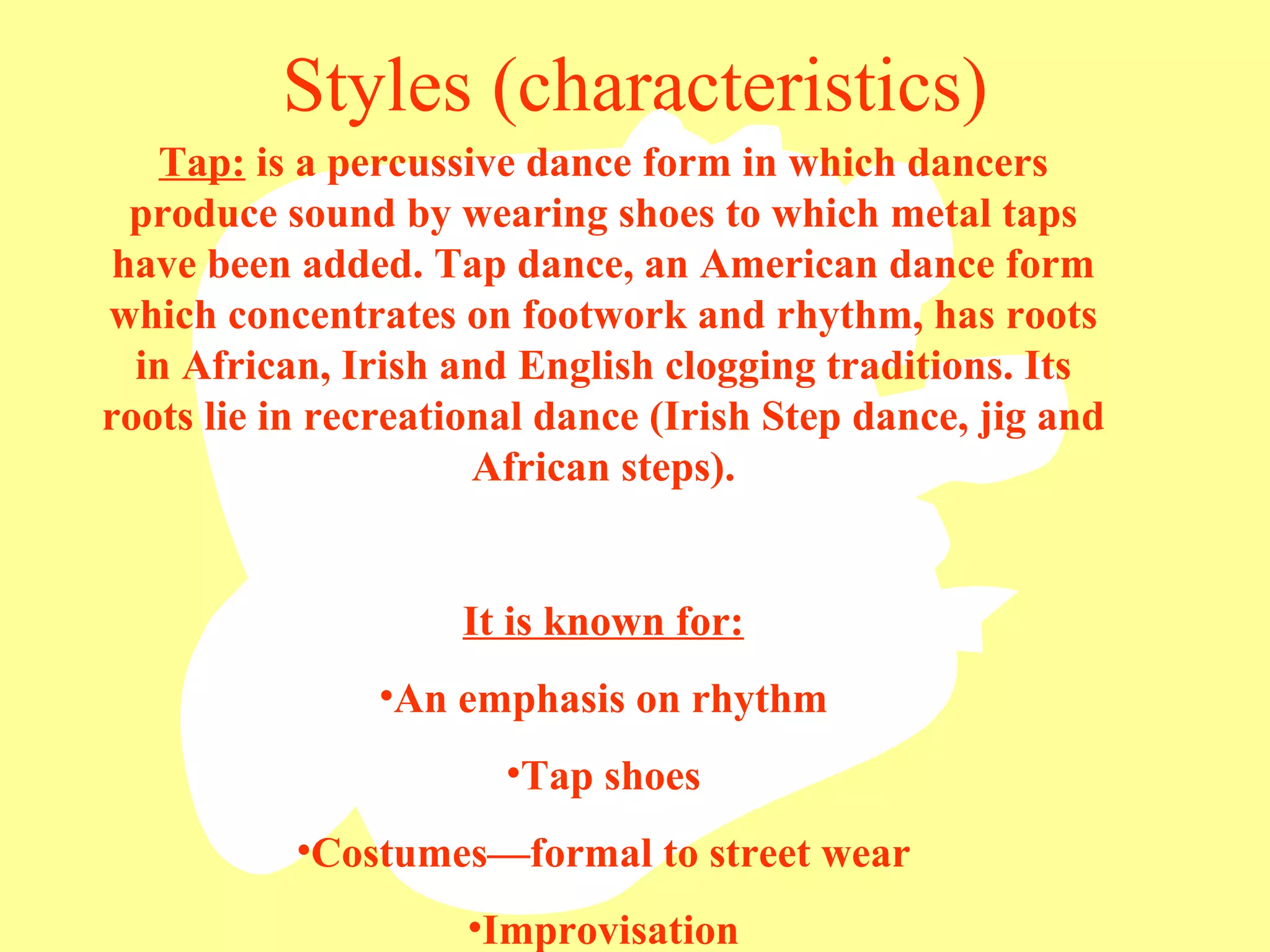 Styles (characteristics) Tap:  is a percussive dance form in which dancers produce sound by wearing shoes to which metal taps have been added. Tap dance, an American dance form which concentrates on footwork and rhythm, has roots in African, Irish and English clogging traditions. Its roots lie in recreational dance (Irish Step dance, jig and African steps). It is known for: An emphasis on rhythm Tap shoes Costumes—formal to street wear Improvisation 