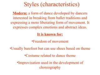 Styles (characteristics) Modern:  a form of dance developed by dancers interested in breaking from ballet traditions and expressing a more liberating form of movement. It expresses complex emotions and abstract ideas. It is known for: Freedom of movement Usually barefoot but can use shoes based on theme Costume related to dance theme Improvisation used in the development of choreography 