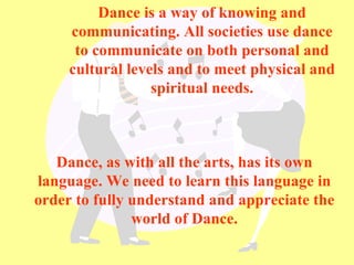 Dance is a way of knowing and communicating. All societies use dance to communicate on both personal and cultural levels and to meet physical and spiritual needs. Dance, as with all the arts, has its own language. We need to learn this language in order to fully understand and appreciate the world of Dance. 