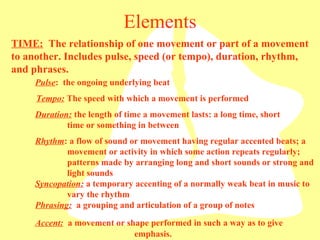 Elements TIME:   The relationship of one movement or part of a movement to another. Includes pulse, speed (or tempo), duration, rhythm, and phrases.  Pulse :  the ongoing underlying beat Tempo:  The speed with which a movement is performed Rhythm : a flow of sound or movement having regular accented beats; a  movement or activity in which some action repeats regularly;  patterns made by arranging long and short sounds or strong and  light sounds Duration:  the length of time a movement lasts: a long time, short  time or something in between Syncopation:  a temporary accenting of a normally weak beat in music to  vary the rhythm Phrasing:   a grouping and articulation of a group of notes Accent:   a movement or shape performed in such a way as to give     emphasis. 