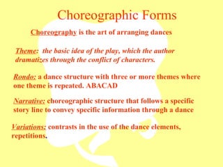 Choreographic Forms Rondo:  a dance structure with three or more themes where one theme is repeated. ABACAD Theme :  the basic idea of the play, which the author dramatizes through the conflict of characters. Narrative:  choreographic structure that follows a specific story line to convey specific information through a dance Variations:  contrasts in the use of the dance elements, repetitions . Choreography  is the art of arranging dances 