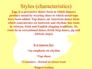 Styles (characteristics) Tap:  is a percussive dance form in which dancers produce sound by wearing shoes to which metal taps have been added. Tap dance, an American dance form which concentrates on footwork and rhythm, has roots in African, Irish and English clogging traditions. Its roots lie in recreational dance (Irish Step dance, jig and African steps). It is known for: An emphasis on rhythm Tap shoes Costumes—formal to street wear Improvisation 
