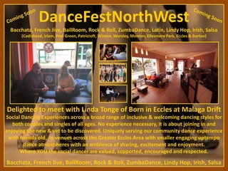 Delighted to meet with Linda Tonge of Born in Eccles at Malaga Drift
Bacchata, French Jive, BallRoom, Rock & Roll, ZumbaDance, Lindy Hop, Irish, Salsa
DanceFestNorthWest
Bacchata, French Jive, BallRoom, Rock & Roll, ZumbaDance, Latin, Lindy Hop, Irish, Salsa
(Cadishead, Irlam, Peel Green, Patricroft, Winton, Worsley, Monton, Ellesmere Park, Eccles & Barton)
Social Dancing Experiences across a broad range of inclusive & welcoming dancing styles for
both couples and singles of all ages. No experience necessary, it is about joining in and
enjoying the new & yet to be discovered. Uniquely serving our community dance experience
with friends old, in venues across the Greater Eccles Area with smaller engaging uptempo
dance atmospheres with an ambience of sharing, excitement and enjoyment.
Where YOU the social dancer are valued, supported, encouraged and respected.
 