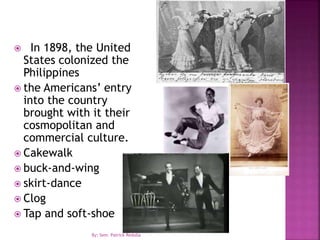  In 1898, the United
States colonized the
Philippines
 the Americans’ entry
into the country
brought with it their
cosmopolitan and
commercial culture.
 Cakewalk
 buck-and-wing
 skirt-dance
 Clog
 Tap and soft-shoe
By: Sem. Patrick Redulla
 