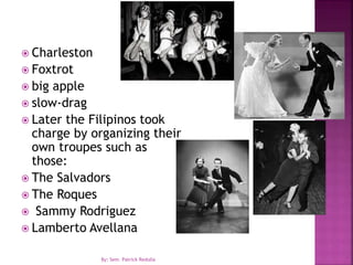  Charleston
 Foxtrot
 big apple
 slow-drag
 Later the Filipinos took
charge by organizing their
own troupes such as
those:
 The Salvadors
 The Roques
 Sammy Rodriguez
 Lamberto Avellana
By: Sem. Patrick Redulla
 