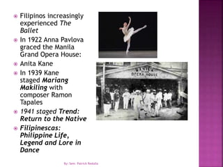  Filipinos increasingly
experienced The
Ballet
 In 1922 Anna Pavlova
graced the Manila
Grand Opera House:
 Anita Kane
 In 1939 Kane
staged Mariang
Makiling with
composer Ramon
Tapales
 1941 staged Trend:
Return to the Native
 Filipinescas:
Philippine Life,
Legend and Lore in
Dance
By: Sem. Patrick Redulla
 