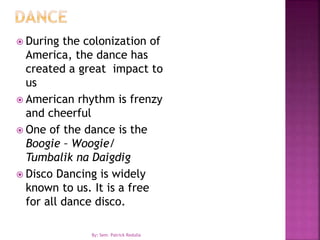  During the colonization of
America, the dance has
created a great impact to
us
 American rhythm is frenzy
and cheerful
 One of the dance is the
Boogie – Woogie/
Tumbalik na Daigdig
 Disco Dancing is widely
known to us. It is a free
for all dance disco.
By: Sem. Patrick Redulla
 