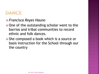  Francisca Reyes Hauno
 One of the outstanding scholar went to the
barrios and tribal communities to record
ethnic and folk dances.
 She composed a book which is a source or
basis instruction for the School through our
the country
By: Sem. Patrick Redulla
 