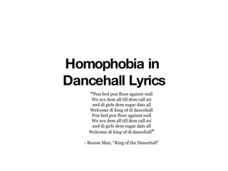 Homophobia in  Dancehall Lyrics “ Pon bed pon floor against wall We sex dem all till dem call mi and di girls dem sugar dats all Welcome di king of di dancehall Pon bed pon floor against wall We sex dem all till dem call mi and di girls dem sugar dats all Welcome di king of di dancehall ” - Beanie Man, “King of the Dancehall” 
