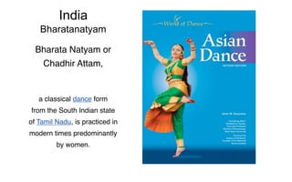 India
   Bharatanatyam

  Bharata Natyam or
    Chadhir Attam,


   a classical dance form
from the South Indian state
of Tamil Nadu, is practiced in
modern times predominantly
         by women.
 