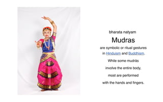 bharata natyam

       Mudras
are symbolic or ritual gestures
 in Hinduism and Buddhism.

     While some mudrās

   involve the entire body,

     most are performed

 with the hands and ﬁngers.
 