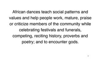 African dances teach social patterns and
values and help people work, mature, praise
or criticize members of the community while
      celebrating festivals and funerals,
  competing, reciting history, proverbs and
        poetry; and to encounter gods.


                                        17
 