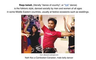 Raqs baladi, (literally "dance of country", or "folk" dance)
      is the folkloric style, danced socially by men and women of all ages
in some Middle Eastern countries, usually at festive occasions such as weddings.




                                from: afterwork.myﬁnejob.com

                 Nath Keo a Cambodian-Canadian, male belly dancer
 