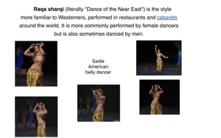 Raqs sharqi (literally "Dance of the Near East") is the style
more familiar to Westerners, performed in restaurants and cabarets
around the world. It is more commonly performed by female dancers
              but is also sometimes danced by men.




                              Sadie
                            American
                           belly dancer
 