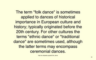 The term "folk dance" is sometimes
     applied to dances of historical
 importance in European culture and
history; typically originated before the
  20th century. For other cultures the
  terms "ethnic dance" or "traditional
dance" are sometimes used, although
   the latter terms may encompass
          ceremonial dances.
              http://en.wikipedia.org/wiki/Folk_dance
                                                        33
 