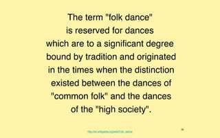 The term "folk dance"
     is reserved for dances
which are to a signiﬁcant degree
bound by tradition and originated
in the times when the distinction
 existed between the dances of
 "common folk" and the dances
       of the "high society".

                                                    35
          http://en.wikipedia.org/wiki/Folk_dance
 