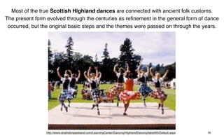 Most of the true Scottish Highland dances are connected with ancient folk customs.
The present form evolved through the centuries as reﬁnement in the general form of dance
 occurred, but the original basic steps and the themes were passed on through the years.




                 http://www.strathdonpipeband.com/LearningCenter/Dancing/HighlandDancing/tabid/65/Default.aspx   39
 