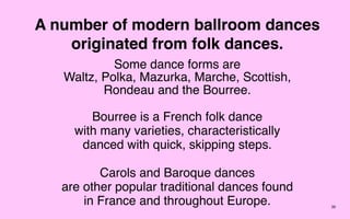A number of modern ballroom dances
    originated from folk dances.
            Some dance forms are
   Waltz, Polka, Mazurka, Marche, Scottish,
          Rondeau and the Bourree.

        Bourree is a French folk dance
     with many varieties, characteristically
      danced with quick, skipping steps.

          Carols and Baroque dances
   are other popular traditional dances found
       in France and throughout Europe.         39
 
