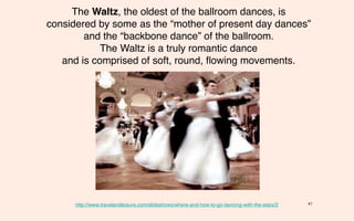 The Waltz, the oldest of the ballroom dances, is
considered by some as the “mother of present day dances”
        and the “backbone dance” of the ballroom.
            The Waltz is a truly romantic dance
   and is comprised of soft, round, ﬂowing movements.




      http://www.travelandleisure.com/slideshows/where-and-how-to-go-dancing-with-the-stars/2   41
 