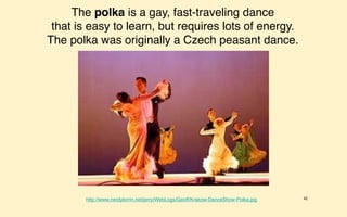 The polka is a gay, fast-traveling dance
 that is easy to learn, but requires lots of energy.
The polka was originally a Czech peasant dance.




        http://www.nerdylorrin.net/jerry/WebLogs/Geoff/Krakow-DanceShow-Polka.jpg   42
 